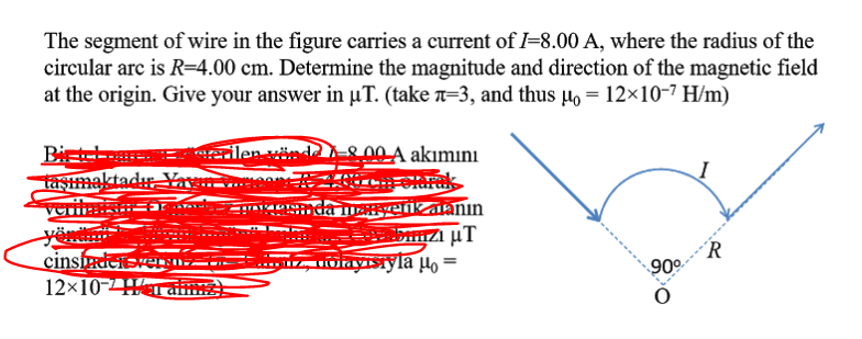 The segment of wire in the figure carries a current of I=8.00 A, where the radius of the
circular arc is R=4.00 cm. Determine the magnitude and direction of the magnetic field
at the origin. Give your answer in µT. (take a=3, and thus µo = 12×10-7 H/m)
00 A akımını
Bietel
taştmaktadır-
verilas
erilen i
yericalann
cinsfadeiversnz
12x10-Ha am
´R
90°
Fuoiayisiyla lo
