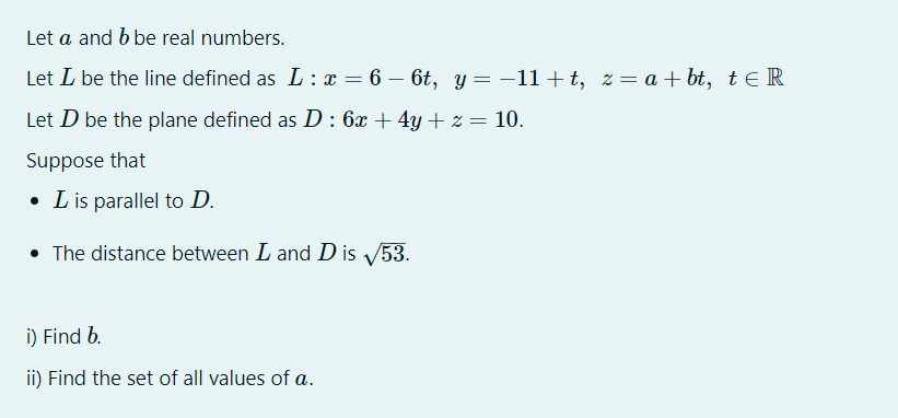 Let a and b be real numbers.
Let L be the line defined as L: x = 6 – 6t, y =-11+t, z= a + bt, t e R
Let D be the plane defined as D : 6x + 4y + z = 10.
Suppose that
• L is parallel to D.
• The distance
tween L and D is V53.
i) Find b.
ii) Find the set of all values of a.
