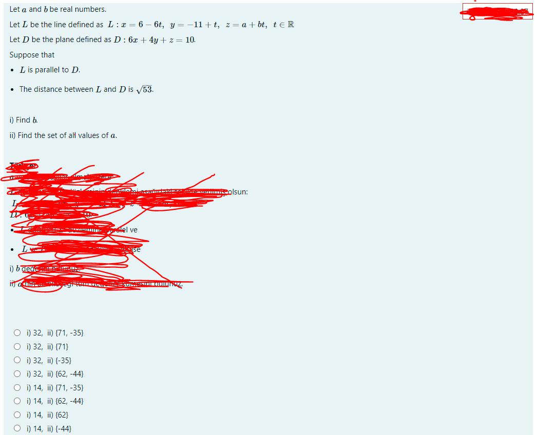 Let a and b be real numbers.
Let L be the line defined as L : x = 6
6t, y = -11+t, z= a + bt, te R
Let D be the plane defined as D : 6x + 4y + z = 10.
Suppose that
• Lis parallel to D.
• The distance between L and D is 53.
i) Find b.
ii) Find the set of al values of a.
inin miasa wa olsun:
----- -
elel ve
- - Se
i) baege: i
O i) 32, ii) {71, -35}
O i) 32, ii) {71}
O i) 32, ii) {-35}
O i) 32, ii) {62, -44}
O i) 14, ii) {71, -35}
O i) 14, ii) {62, -44}
O i) 14, ii) {62}
O i) 14, ii) {-44}
