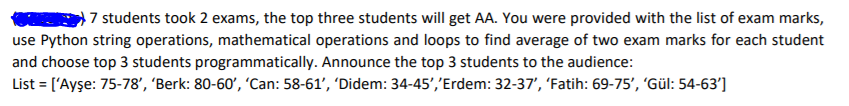 7 students took 2 exams, the top three students will get AA. You were provided with the list of exam marks,
use Python string operations, mathematical operations and loops to find average of two exam marks for each student
and choose top 3 students programmatically. Announce the top 3 students to the audience:
List = ['Ayşe: 75-78', 'Berk: 80-60', 'Can: 58-61', 'Didem: 34-45','Erdem: 32-37', 'Fatih: 69-75', 'Gül: 54-63']
