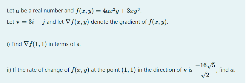 Let a be a real number and f(x, y) = 4ax?y+ 3xy³.
Let v = 3i – j and let Vf(x, y) denote the gradient of f(x, y).
i) Find Vf(1, 1) in terms of a.
- 16/5
ii) If the rate of change of f(x, y) at the point (1, 1) in the direction of v is
V2
find a.
