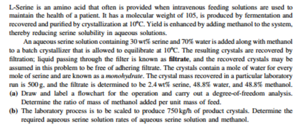 L-Serine is an amino acid that often is provided when intravenous feeding solutions are used to
maintain the health of a patient. It has a molecular weight of 105, is produced by fermentation and
recovered and purified by crystallization at 10°C. Yield is enhanced by adding methanol to the system,
thereby reducing serine solubility in aqueous solutions.
An aqueous serine solution containing 30 wt% serine and 70% water is added along with methanol
to a batch crystallizer that is allowed to cquilibrate at 10°C. The resulting crystals are recovered by
filtration; liquid passing through the filter is known as filtrate, and the recovered crystals may be
assumed in this problem to be free of adhering filtrate. The crystals contain a mole of water for every
mole of serine and are known as a monohydrate. The crystal mass recovered in a particular laboratory
run is 500 g, and the filtrate is determined to be 2.4 wt% serine, 48.8% water, and 48.8% methanol.
(a) Draw and label a flowchart for the operation and carry out a degree-of-freedom analysis.
Determine the ratio of mass of methanol added per unit mass of feed.
(b) The laboratory process is to be scaled to produce 750 kg/h of product crystals. Determine the
required aqueous serine solution rates of aqueous serine solution and methanol.
