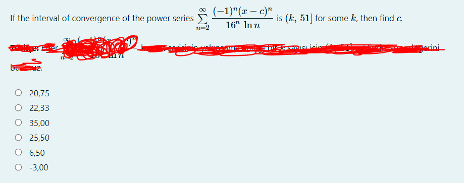 (-1)"(ӕ — с)"
00
If the interval of convergence of the power series E
is (k, 51] for some k, then find c.
16" In n
n=2
erini
20,75
O 22,33
O 35,00
O 25,50
6,50
O -3,00
