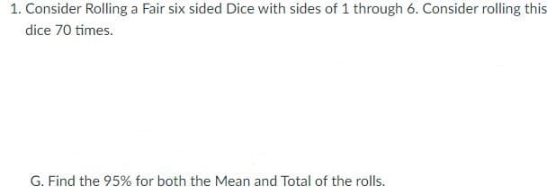 1. Consider Rolling a Fair six sided Dice with sides of 1 through 6. Consider rolling this
dice 70 times.
G. Find the 95% for both the Mean and Total of the rolls.