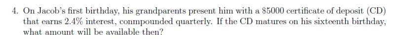 4. On Jacob's first birthday, his grandparents present him with a $5000 certificate of deposit (CD)
that earns 2.4% interest, conmpounded quarterly. If the CD matures on his sixteenth birthday,
what amount will be available then?
