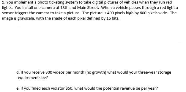 9. You implement a photo ticketing system to take digital pictures of vehicles when they run red
lights. You install one camera at 13th and Main Street. When a vehicle passes through a red light a
sensor triggers the camera to take a picture. The picture is 400 pixels high by 600 pixels wide. The
image is grayscale, with the shade of each pixel defined by 16 bits.
d. If you receive 300 videos per month (no growth) what would your three-year storage
requirements be?
e. If you fined each violator $50, what would the potential revenue be per year?