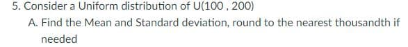 5. Consider a Uniform distribution of U(100, 200)
A. Find the Mean and Standard deviation, round to the nearest thousandth if
needed