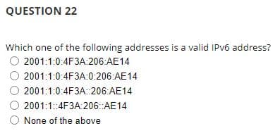 QUESTION 22
Which one of the following addresses is a valid IPv6 address?
2001:1:0:4F3A:206:AE14
2001:1:0:4F3A:0:206:AE14
2001:1:0:4F3A: 206:AE14
Ⓒ 2001:1::4F3A:206::AE14
None of the above