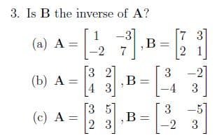 3. Is B the inverse of A?
.B=
1
(a) A =
-3]
3]
7
-2 7
3 2
,B
4 3
3
-21
(b) А —
-4
3
[3 5]
(c) A =
2 3
3
B =
-2
-5
3
||
