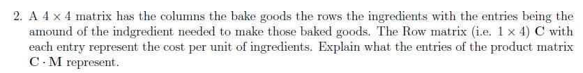 2. A 4 x 4 matrix has the columns the bake goods the rows the ingredients with the entries being the
amound of the indgredient needed to make those baked goods. The Row matrix (i.e. 1 x 4) C with
each entry represent the cost per unit of ingredients. Explain what the entries of the product matrix
C.M represent.
