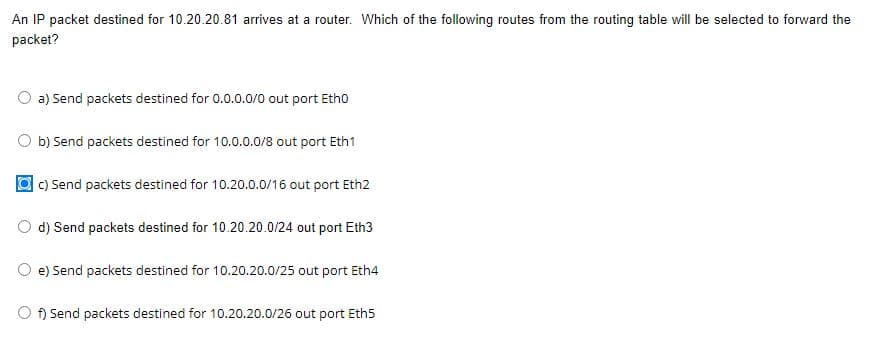 An IP packet destined for 10.20.20.81 arrives at a router. Which of the following routes from the routing table will be selected to forward the
packet?
a) Send packets destined for 0.0.0.0/0 out port Etho
b) Send packets destined for 10.0.0.0/8 out port Eth1
c) Send packets destined for 10.20.0.0/16 out port Eth2
d) Send packets destined for 10.20.20.0/24 out port Eth3
e) Send packets destined for 10.20.20.0/25 out port Eth4
f) Send packets destined for 10.20.20.0/26 out port Eth5