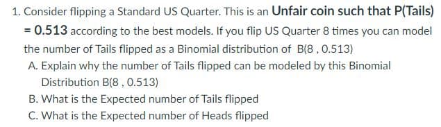 1. Consider flipping a Standard US Quarter. This is an Unfair coin such that P(Tails)
= 0.513 according to the best models. If you flip US Quarter 8 times you can model
the number of Tails flipped as a Binomial distribution of B(8, 0.513)
A. Explain why the number of Tails flipped can be modeled by this Binomial
Distribution B(8, 0.513)
B. What is the Expected number of Tails flipped
C. What is the Expected number of Heads flipped