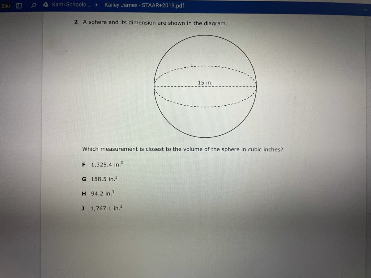 Edu
O A Kami Schoolo..►
Kailey James - STAAR+2019.pdf
2 A sphere and its dimension are shown in the diagram.
15 in.
Which measurement is closest to the volume of the sphere in cubic inches?
F 1,325.4 in.
G 188.5 in.3
H 94.2 in.3
J 1,767.1 in.3
