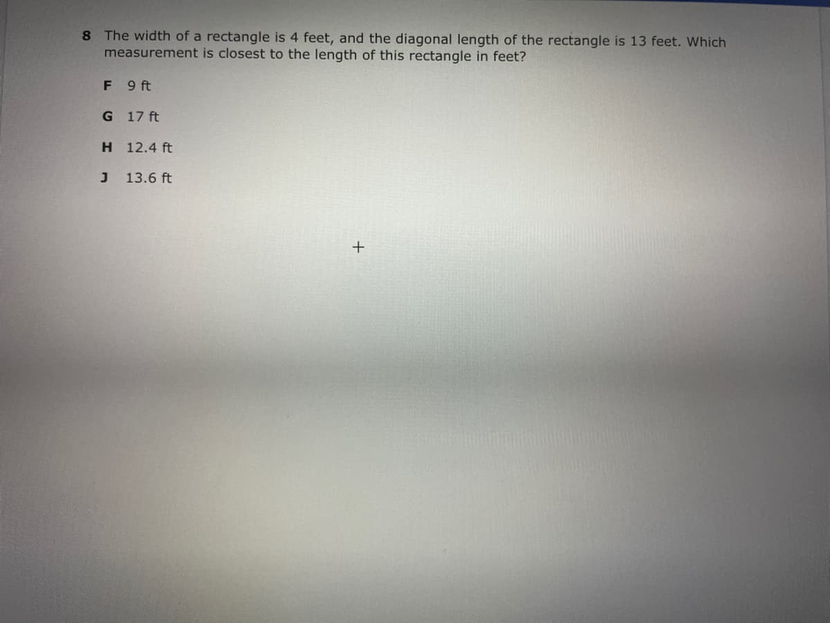 8 The width of a rectangle is 4 feet, and the diagonal length of the rectangle is 13 feet. Which
measurement is closest to the length of this rectangle in feet?
F 9 ft
G 17 ft
H 12.4 ft
13.6 ft
+
