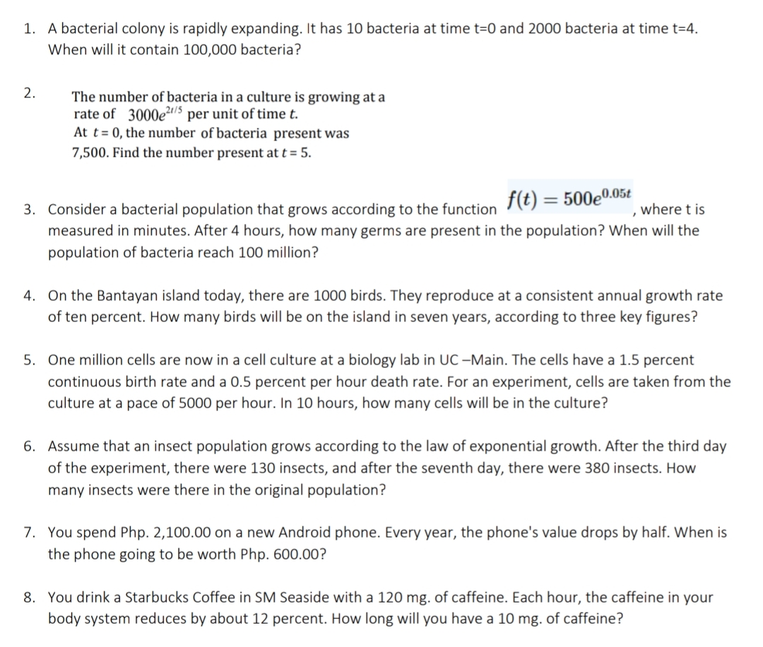 1. A bacterial colony is rapidly expanding. It has 10 bacteria at time t=0 and 2000 bacteria at time t=4.
When will it contain 100,000 bacteria?
2.
The number of bacteria in a culture is growing at a
rate of 3000e2/5 per unit of time t.
At t = 0, the number of bacteria present was
7,500. Find the number present at t = 5.
f(t)
= 500e0.05t
, where t is
3. Consider a bacterial population that grows according to the function
measured in minutes. After 4 hours, how many germs are present in the population? When will the
population of bacteria reach 100 million?
4. On the Bantayan island today, there are 1000 birds. They reproduce at a consistent annual growth rate
of ten percent. How many birds will be on the island in seven years, according to three key figures?
5. One million cells are now in a cell culture at a biology lab in UC –Main. The cells have a 1.5 percent
continuous birth rate and a 0.5 percent per hour death rate. For an experiment, cells are taken from the
culture at a pace of 5000 per hour. In 10 hours, how many cells will be in the culture?
6. Assume that an insect population grows according to the law of exponential growth. After the third day
of the experiment, there were 130 insects, and after the seventh day, there were 380 insects. How
many insects were there in the original population?
7. You spend Php. 2,100.00 on a new Android phone. Every year, the phone's value drops by half. When is
the phone going to be worth Php. 600.00?
8. You drink a Starbucks Coffee in SM Seaside with a 120 mg. of caffeine. Each hour, the caffeine in your
body system reduces by about 12 percent. How long will you have a 10 mg. of caffeine?
