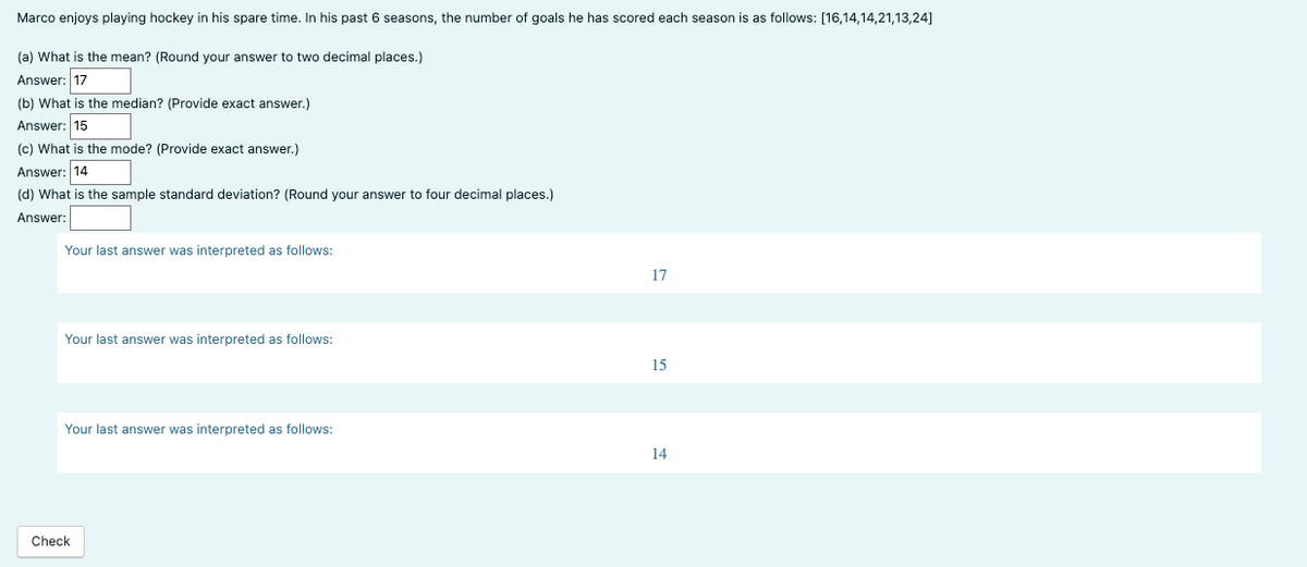 Marco enjoys playing hockey in his spare time. In his past 6 seasons, the number of goals he has scored each season is as follows: [16,14,14,21,13,24]
(a) What is the mean? (Round your answer to two decimal places.)
Answer: 17
(b) What is the median? (Provide exact answer.)
Answer: 15
(c) What is the mode? (Provide exact answer.)
Answer: 14
(d) What is the sample standard deviation? (Round your answer to four decimal places.)
Answer:
Your last answer was interpreted as follows:
Your last answer was interpreted as follows:
Your last answer was interpreted as follows:
Check
17
15
14