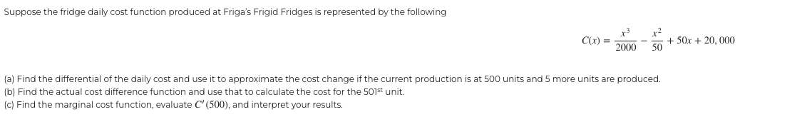 Suppose the fridge daily cost function produced at Friga's Frigid Fridges is represented by the following
C(x) =
x-2
x3
2000 50
(a) Find the differential of the daily cost and use it to approximate the cost change if the current production is at 500 units and 5 more units are produced.
(b) Find the actual cost difference function and use that to calculate the cost for the 501st unit.
(c) Find the marginal cost function, evaluate C' (500), and interpret your results.
+ 50x + 20, 000