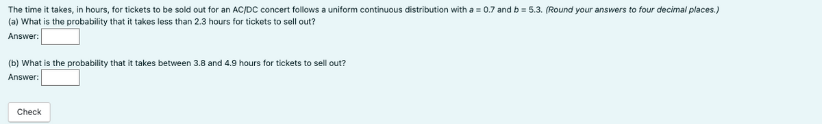 The time it takes, in hours, for tickets to be sold out for an AC/DC concert follows a uniform continuous distribution with a = 0.7 and b = 5.3. (Round your answers to four decimal places.)
(a) What is the probability that it takes less than 2.3 hours for tickets to sell out?
Answer:
(b) What is the probability that it takes between 3.8 and 4.9 hours for tickets to sell out?
Answer:
Check