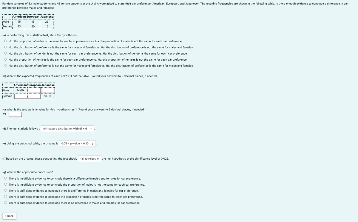 Random samples of 53 male students and 48 female students at the U of A were asked to state their car preference (American, European, and Japanese). The resulting frequencies are shown in the following table. Is there enough evidence t
preference between males and females?
M
15
+ ****
¡Female; 13
American;European Japanese;
+++
! 23
15
------
Male
(a) In performing this statistical test, state the hypotheses.
O Ho: the proportion of males is the same for each car preference vs. Ha: the proportion of males is not the same for each car preference
O Ho: the distribution of preference is the same for males and females vs. Ha: the distribution of preference is not the same for males and females
O Ho: the distribution of gender is not the same for each car preference vs. Ha: the distribution of gender is the same for each car preference
O Ho: the proportion of females is the same for each car preference vs. Ha: the proportion of females is not the same for each car preference
O Ho: the distribution of preference is not the same for males and females vs. Ha: the distribution of preference is the same for males and females
(b) What is the expected frequencies of each cell? Fill out the table. (Round your answers to 2 decimal places, if needed.)
15
14.69
------- ----------+--
Female
*
➖➖➖➖➖➖➖➖
20
American European Japanese
18.06
(c) What is the test statistic value for this hypothesis test? (Round your answers to 2 decimal places, if needed.)
TS =
Check
(d) The test statistic follows a chi-square distribution with df = 6 +
(e) Using the statistical table, the p-value is 0.05 <p-value < 0.10
(f) Based on the p-value, those conducting the test should fail to reject the null hypothesis at the significance level of 0.025.
(g) What is the appropriate conclusion?
O There is insufficient evidence to conclude there is a difference in males and females for car preference.
There is insufficient evidence to conclude the proportion of males is not the same for each car preference.
There is sufficient evidence to conclude there is a difference in males and females for car preference.
O There is sufficient evidence to conclude the proportion of males is not the same for each car preference.
O There is sufficient evidence to conclude there is no difference in males and females for car preference.
conclude a difference in car