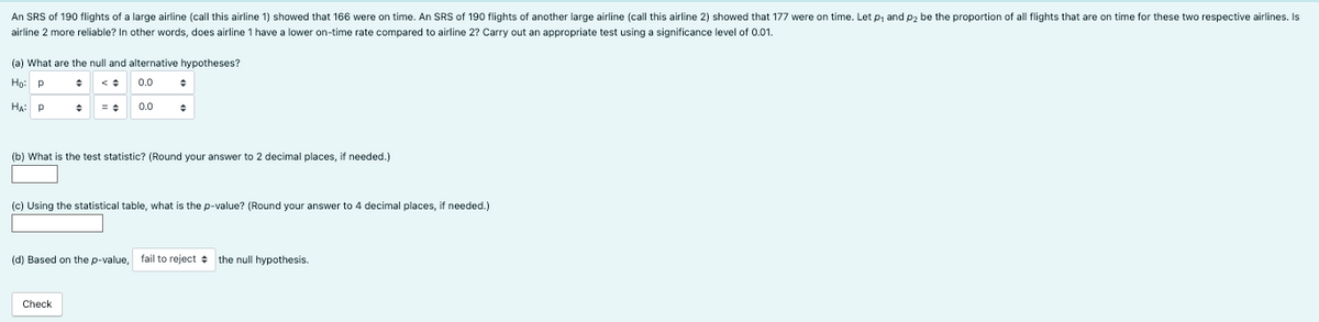 An SRS of 190 flights of a large airline (call this airline 1) showed that 166 were on time. An SRS of 190 flights of another large airline (call this airline 2) showed that 177 were on time. Let p₁ and p₂ be the proportion of all flights that are on time for these two respective airlines. Is
airline 2 more reliable? In other words, does airline 1 have a lower on-time rate compared to airline 2? Carry out an appropriate test using a significance level of 0.01.
(a) What are the null and alternative hypotheses?
Ho: P
0.0
HA: Р
0.0
+
(b) What is the test statistic? (Round your answer to 2 decimal places, if needed.)
(c) Using the statistical table, what is the p-value? (Round your answer to 4 decimal places, if needed.)
Check
(d) Based on the p-value, fail to reject the null hypothesis.