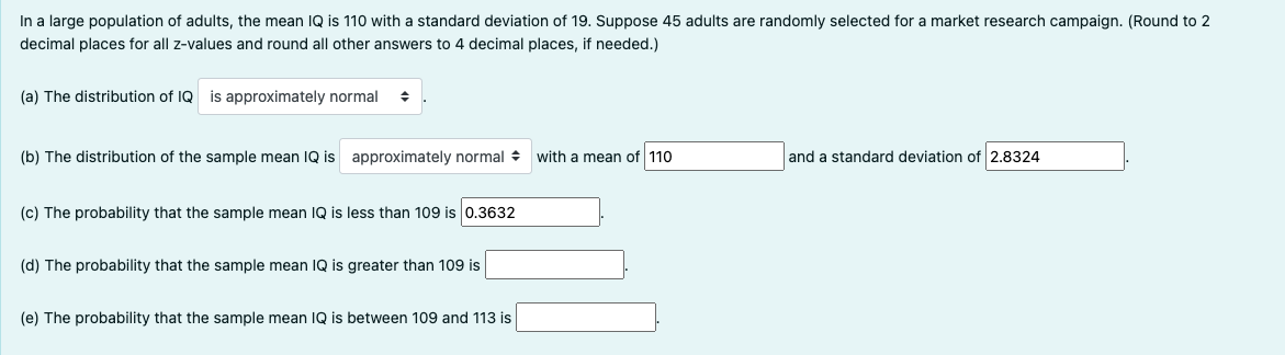 In a large population of adults, the mean IQ is 110 with a standard deviation of 19. Suppose 45 adults are randomly selected for a market research campaign. (Round to 2
decimal places for all z-values and round all other answers to 4 decimal places, if needed.)
(a) The distribution of IQ is approximately normal
(b) The distribution of the sample mean IQ is approximately normal
(c) The probability that the sample mean IQ is less than 109 is 0.3632
(d) The probability that the sample mean IQ is greater than 109 is
(e) The probability that the sample mean IQ is between 109 and 113 is
with a mean of 110
and a standard deviation of 2.8324