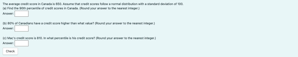 The average credit score in Canada is 650. Assume that credit scores follow a normal distribution with a standard deviation of 100.
(a) Find the 90th percentile of credit scores in Canada. (Round your answer to the nearest integer.)
Answer:
(b) 80% of Canadians have a credit score higher than what value? (Round your answer to the nearest integer.)
Answer:
(c) Mac's credit score is 810. In what percentile is his credit score? (Round your answer to the nearest integer.)
Answer:
Check