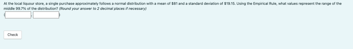 At the local liquour store, a single purchase approximately follows a normal distribution with a mean of $81 and a standard deviation of $19.15. Using the Empirical Rule, what values represent the range of the
middle 99.7% of the distribution? (Round your answer to 2 decimal places if necessary)
Check