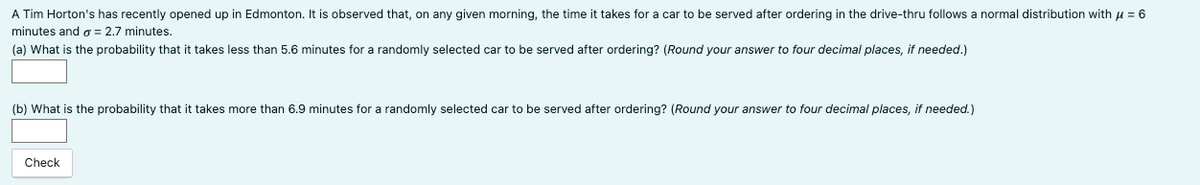 A Tim Horton's has recently opened up in Edmonton. It is observed that, on any given morning, the time it takes for a car to be served after ordering in the drive-thru follows a normal distribution with μ = 6
minutes and a = 2.7 minutes.
(a) What is the probability that it takes less than 5.6 minutes for a randomly selected car to be served after ordering? (Round your answer to four decimal places, if needed.)
(b) What is the probability that it takes more than 6.9 minutes for a randomly selected car to be served after ordering? (Round your answer to four decimal places, if needed.)
Check