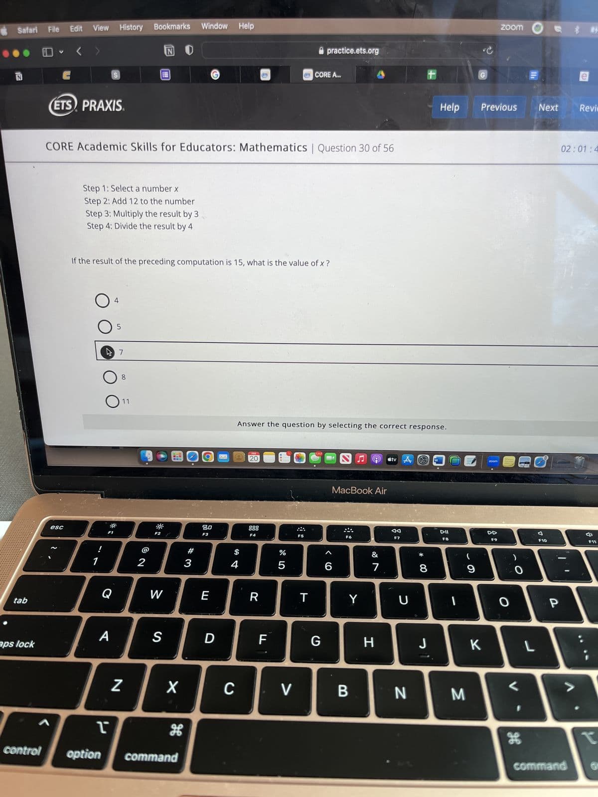 Safari File
N
tab
aps lock
<
control
Edit View History
<
(ETS) PRAXIS
esc
S
!
Step 1: Select a number x
Step 2: Add 12 to the number
CORE Academic Skills for Educators: Mathematics | Question 30 of 56
Step 3: Multiply the result by 3
Step 4: Divide the result by 4
Q
A
4
47
5
Window
Bookmarks
If the result of the preceding computation is 15, what is the value of x ?
8
11
Z
2
NI
111
F2
W
S
X
I
option command
#3
O
80
F3
E
D
Help
$
4
C
FEB
20
Answer the question by selecting the correct response.
F4
R
F
07 2⁰
%
E
5
V
F5
CORE A...
practice.ets.org
T
1,117
G
6
MacBook Air
F6
Y
B
7
H
tv A
F7
U
N
*
.
00
8
Help
J
DII
F8
I
M
(
9
G
C
K
Previous
zoom
zoom
F9
O
0
H
L
Next
F10
P
84
command
Revie
02:01:4
F11