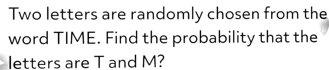 Two letters are randomly chosen from the
word TIME. Find the probability that the
letters are T and M?