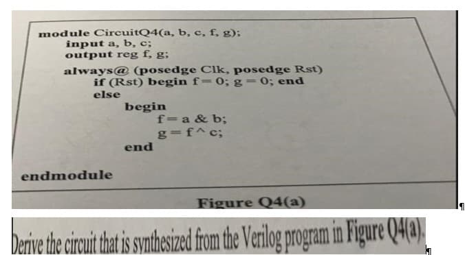 module CircuitQ4(a, b, c, f, g);
input a, b, c;
output reg f, g;
always@ (posedge Clk, posedge Rst)
if (Rst) begin f= 0; g = 0; end
else
endmodule
begin
end
f=a & b;
g=f^ c;
Figure Q4(a)
Derive the circuit that is synthesized from the Verilog program in Figure Q4(a).