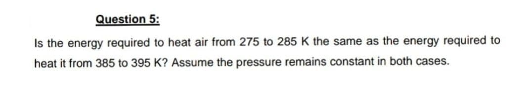 Question 5:
Is the energy required to heat air from 275 to 285 K the same as the energy required to
heat it from 385 to 395 K? Assume the pressure remains constant in both cases.