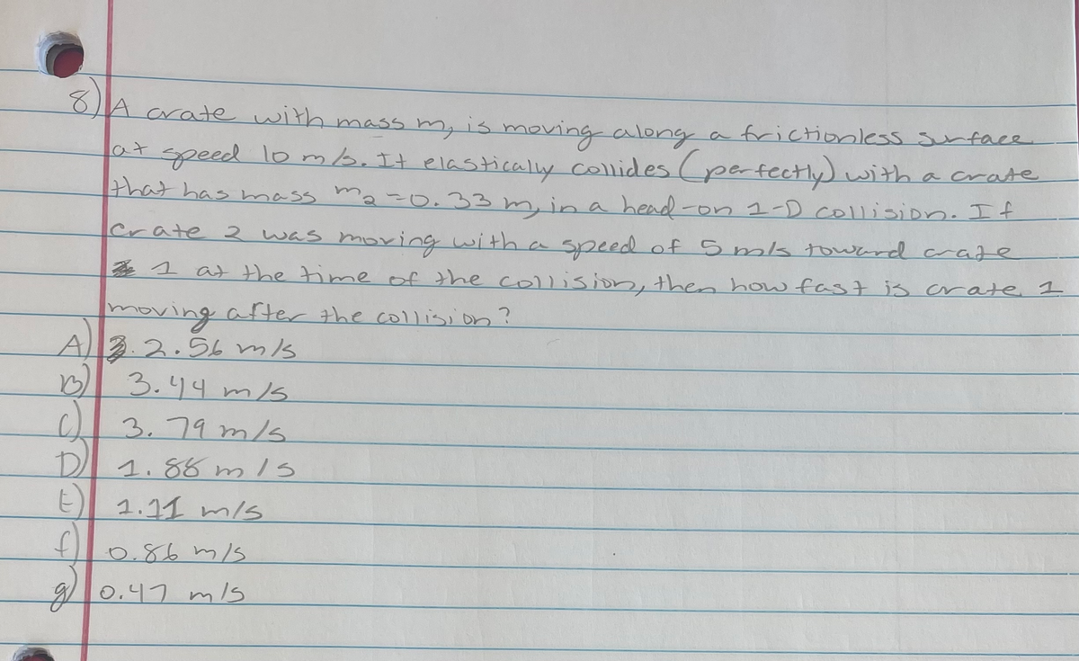 8
A crate with mass m, is moving along a frictionless sunface
a7speed lomb.It elasticaly collides (pertectly) with a crate
that has mass ma-o.33 m, in a head-on 1-D collisiDn. If
Crate 2 was moving with a speed of 5 ms toward craze
1 at the time of the collision, then how fas7 is crate I
moving
A3.2.56 ms
3.44 m1s
3.79 m/s.
after the collision?
DI 1.88 m/s
E 1.11 m/s
0.86 m/S
9 s
0.47 m/s
