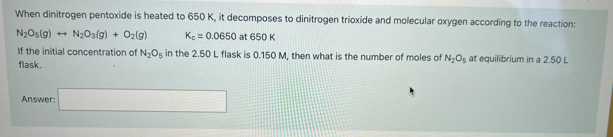 When dinitrogen pentoxide is heated to 650 K, it decomposes to dinitrogen trioxide and molecular oxygen according to the reaction:
N205(g) → N2O3(g) + O2(g)
Kc = 0.0650 at 650 K
If the initial concentration of N2O5 in the 2.50 L flask is 0.150 M, then what is the number of moles of N205 at equilibrium in a 2.50 L
flask,
Answer:
