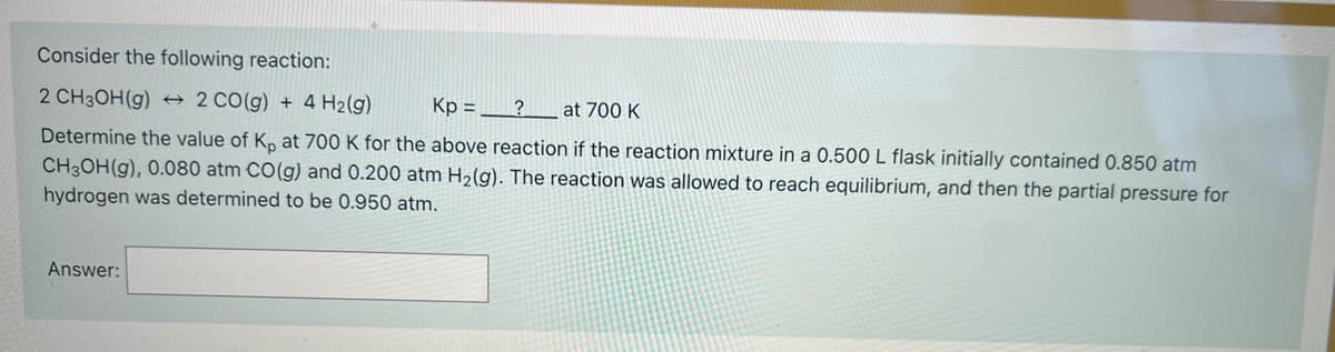 Consider the following reaction:
2 CH3ОН (9) +
2 Co(g) + 4 H2(g)
Kp ,
? at 700K
Determine the value of K, at 700 K for the above reaction if the reaction mixture in a 0.500 L flask initially contained 0.850 atm
CH3OH(g), 0.080 atm CO(g) and 0.200 atm H2(g). The reaction was allowed to reach equilibrium, and then the partial pressure for
hydrogen was determined to be 0.950 atm.
Answer:
