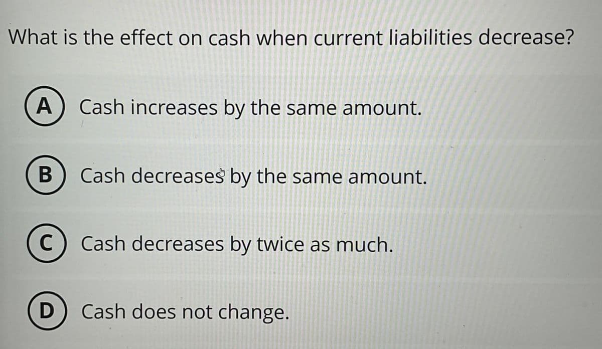 What is the effect on cash when current liabilities decrease?
A
Cash increases by the same amount.
B
Cash decreases by the same amount.
C) Cash decreases by twice as much.
D) Cash does not change.