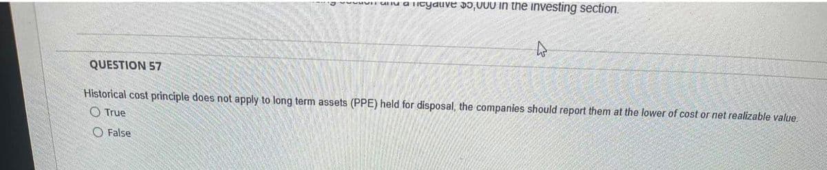 QUESTION 57
lave $5,000 in the investing section.
Historical cost principle does not apply to long term assets (PPE) held for disposal, the companies should report them at the lower of cost or net realizable value.
True
False