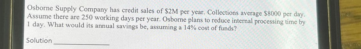 Osborne Supply Company has credit sales of $2M per year. Collections average $8000 per day.
Assume there are 250 working days per year. Osborne plans to reduce internal processing time by
1 day. What would its annual savings be, assuming a 14% cost of funds?
Solution