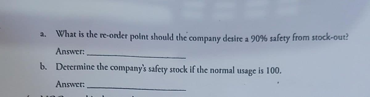 What is the re-order point should the company desire a 90% safety from stock-out?
Answer:
b. Determine the company's safety stock if the normal usage is 100.
Answer: