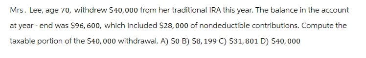 Mrs. Lee, age 70, withdrew $40,000 from her traditional IRA this year. The balance in the account
at year - end was $96, 600, which included $28,000 of nondeductible contributions. Compute the
taxable portion of the $40,000 withdrawal. A) S0 B) $8, 199 C) $31,801 D) $40,000