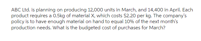 ABC Ltd. is planning on producing 12,000 units in March, and 14,400 in April. Each
product requires a 0.5kg of material X, which costs $2.20 per kg. The company's
policy is to have enough material on hand to equal 10% of the next month's
production needs. What is the budgeted cost of purchases for March?