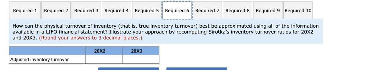 Required 1 Required 2 Required 3 Required 4 Required 5 Required 6
How can the physical turnover of inventory (that is, true inventory turnover) best be approximated using all of the information
available in a LIFO financial statement? Illustrate your approach by recomputing Sirotka's inventory turnover ratios for 20X2
and 20X3. (Round your answers to 3 decimal places.)
Adjusted inventory turnover
20X2
20X3
Required 7 Required 8 Required 9 Required 10