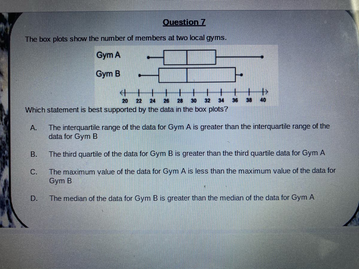 Question 7
The box plots show the number of members at two local gyms.
Gym A
Gym B
十十
20
22
24
26
28
30
32
34
36
38
40
Which statement is best supported by the data in the box plots?
The interquartile range of the data for Gym A is greater than the interquartile range of the
data for Gym B
A.
В.
The third quartile of the data for Gym B is greater than the third quartile data for Gym A
The maximum value of the data for Gym A is less than the maximum value of the data for
Gym B
С.
D.
The median of the data for Gym B is greater than the median of the data for Gym A
