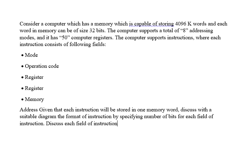 Consider a computer which has a memory which is capable of storing 4096 K words and each
word in memory can be of size 32 bits. The computer supports a total of “8" addressing
modes, and it has “50" computer registers. The computer supports instructions, where each
instruction consists of following fields:
• Mode
• Operation code
• Register
• Register
• Memory
Address Given that each instruction will be stored in one memory word, discuss with a
suitable diagram the format of instruction by specifying number of bits for each field of
instruction. Discuss each field of instruction
