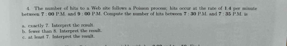 4. The number of hits to a Web site follows a Poisson process; hits occur at the rate of 1.4 per minute
between 7:00 P.M. and 9: 00 P.M. Compute the number of hits between 7: 30 P.M. and 7:35 P.M. is
a. cxactly 7. Interpret the rcsult.
b. fewer than 8. Interpret the result.
c. at least 7. Interpret the result.
