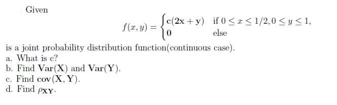 Given
|c(2x +y) if 0 < r < 1/2,0 < y<1,
f(r, y) =
else
is a joint probability distribution function(continuous case).
a. What is c?
b. Find Var(X) and Var(Y).
c. Find cov (X, Y).
d. Find pxY
