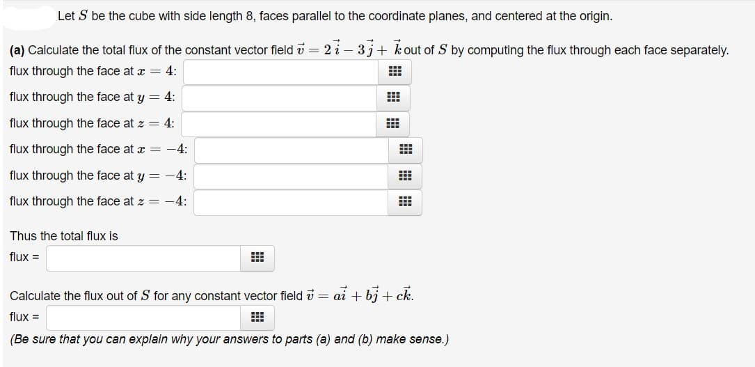 Let S be the cube with side length 8, faces parallel to the coordinate planes, and centered at the origin.
(a) Calculate the total flux of the constant vector field v = 2 i - 3j+ kout of S by computing the flux through each face separately.
flux through the face at a = 4:
flux through the face at y = 4:
flux through the face at z = 4:
flux through the face at x = -4:
flux through the face at y = -4:
flux through the face at z = -4:
Thus the total flux is
flux =
Calculate the flux out of S for any constant vector field i = ai + bj + ck.
flux =
(Be sure that you can explain why your answers to parts (a) and (b) make sense.)
