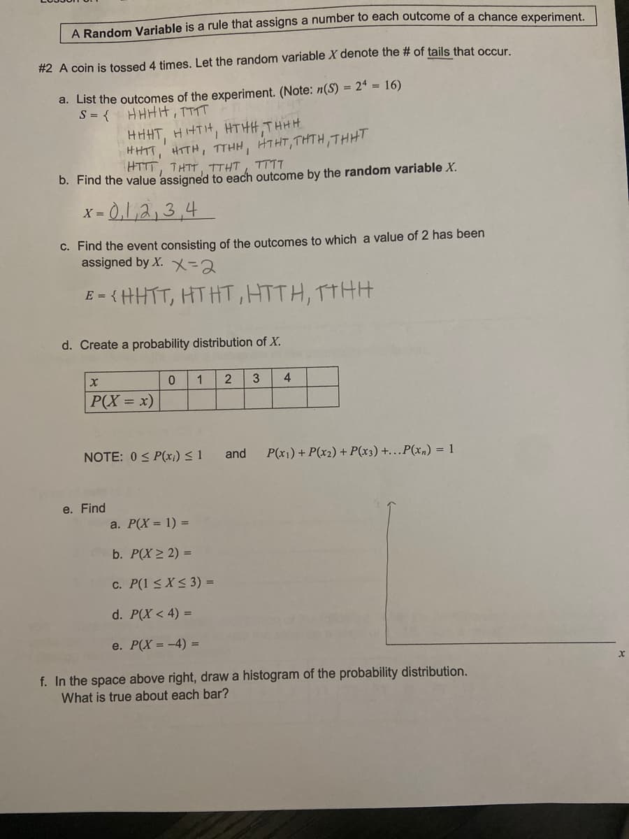 A Bandom Variable is a rule that assigns a number to each outcome of a chance experiment.
#2 A coin is tossed 4 times. Let the random variable X denote the # of tails that occur
a. List the outcomes of the experiment. (Note: n(S) = 2ª = 16)
S = {
HHHH, TTTT
HHHT, HHTH, HTHH, THHH
HHTT, HTTH, TTHH,
HTTT, THTT, TTHT, TTTT
HTHT, THTH,THHT
b. Find the value assigned to each outcome by the random variable X.
= 0,1,2,3,4
C. Find the event consisting of the outcomes to which a value of 2 has been
assigned by X. X=2
E = { HHTT, HTHT, HTTH, TTHH
d. Create a probability distribution of X.
1
4
|P(X = x)
NOTE: 0 < P(x;) < 1
and
P(x1) + P(x2) + P(x3) +..P(xn) = 1
e. Find
a. P(X = 1) =
b. P(X > 2) =
C. P(1 < X < 3) =
d. P(X < 4) =
e. Р(Х- -4) -
f. In the space above right, draw a histogram of the probability distribution.
What is true about each bar?
