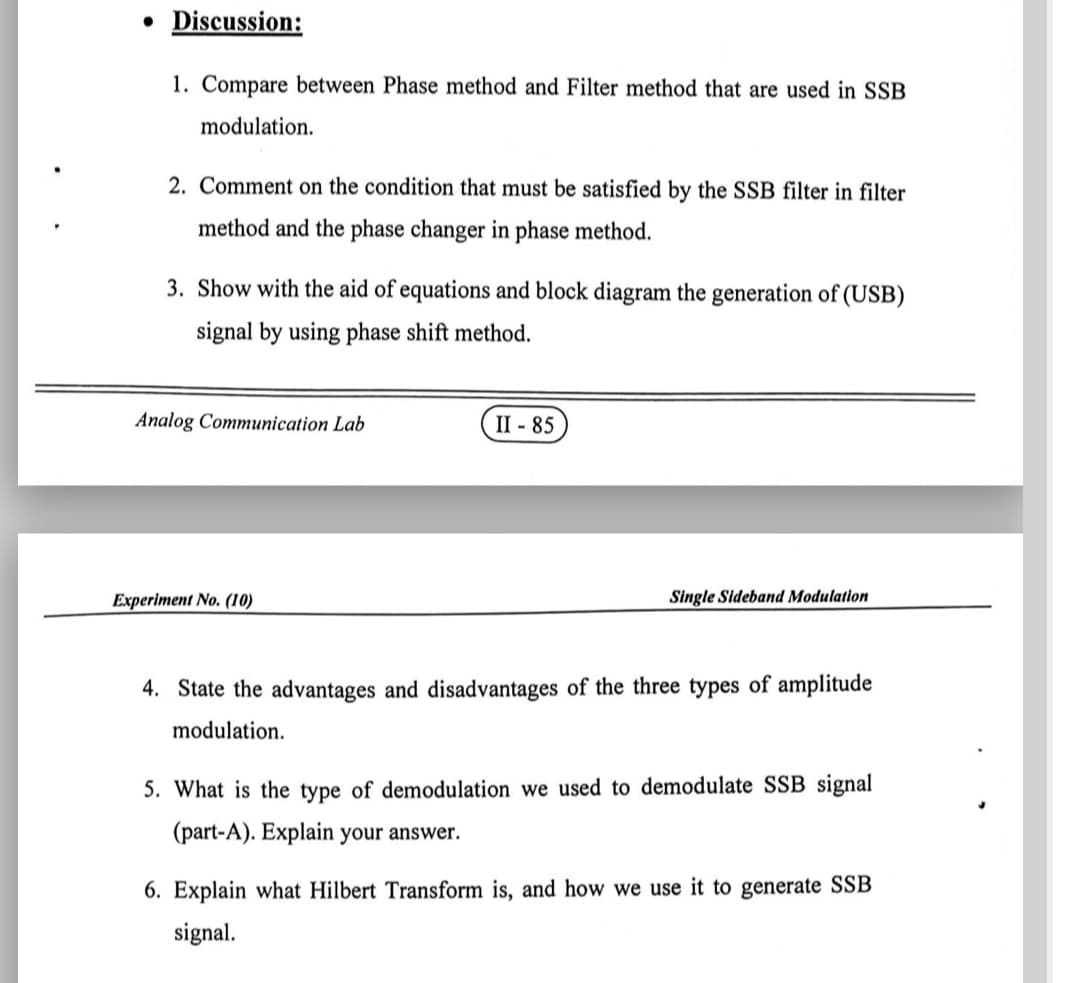 • Discussion:
1. Compare between Phase method and Filter method that are used in SSB
modulation.
2. Comment on the condition that must be satisfied by the SSB filter in filter
method and the phase changer in phase method.
3. Show with the aid of equations and block diagram the generation of (USB)
signal by using phase shift method.
Analog Communication Lab
II - 85
Experiment No. (10)
Single Sideband Modulatlon
4. State the advantages and disadvantages of the three types of amplitude
modulation.
5. What is the type of demodulation we used to demodulate SSB signal
(part-A). Explain your answer.
6. Explain what Hilbert Transform is, and how we use it to generate SSB
signal.
