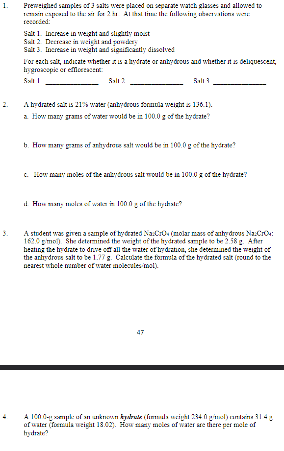 Preweighed samples of 3 salts were placed on separate watch glasses and allowed to
remain exposed to the air for 2 hr. At that time the following observations were
recorded:
Salt 1. Increase in weight and slightly moist
Salt 2. Decrease in weight and powdery
Salt 3. Increase in weight and significantly dissolved
For each salt, indicate whether it is a hydrate or anhydrous and whether it is deliquescent,
hygroscopic or efflorescent:
Salt 1
Salt 2
Salt 3
2.
A hydrated salt is 21% water (anhydrous formula weight is 136.1).
a. How many grams of water would be in 100.0 g of the hydrate?
b. How many grams of anhydrous salt would be in 100.0 g of the hydrate?
c. How many moles of the anhydrous salt would be in 100.0 g of the hydrate?
d. How many moles of water in 100.0 g of the hydrate?
3.
A student was given a sample of hydrated Na:CrO4 (molar mass of anhydrous Na2CrO4:
162.0 g/mol). She determined the weight of the hydrated sample to be 2.58 g. After
heating the hydrate to drive off all the water of hydration, she determined the weight of
the anhydrous salt to be 1.77 g. Calculate the formula of the hydrated salt (round to the
nearest whole number of water molecules/mol).
47
A 100.0-g sample of an unknown hydrate (formula weight 234.0 g/mol) contains 31.4 g
of water (formula weight 18.02). How many moles of water are there per mole of
hydrate?
